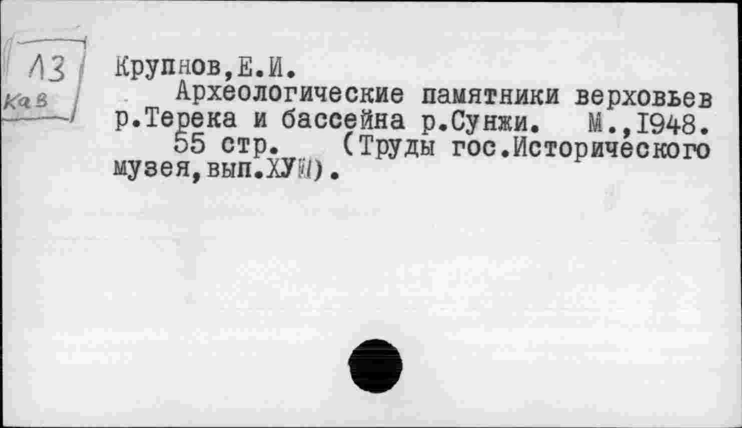 ﻿Крупнов,Е.И.
Археологические памятники верховьев р.Терека и бассейна р.Сунжи. М.,1948.
55 стр. (Труды гос.Исторического музея, вып. WO.